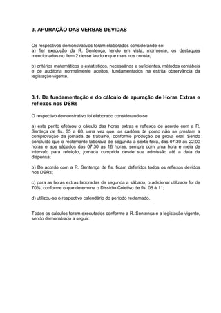 3. APURAÇÃO DAS VERBAS DEVIDAS

Os respectivos demonstrativos foram elaborados considerande-se:
a) fiel execução da R. Sentença, tendo em vista, mormente, os destaques
mencionados no ítem 2 desse laudo e que mais nos consta;

b) critérios matemáticos e estatísticos, necessários e suficientes, métodos contábeis
e de auditoria normalmente aceitos, fundamentados na estrita observância da
legislação vigente.



3.1. Da fundamentação e do cálculo de apuração de Horas Extras e
reflexos nos DSRs

O respectivo demonstrativo foi elaborado considerando-se:

a) este perito efetuou o cálculo das horas extras e reflexos de acordo com a R.
Senteça de fls. 65 a 68, uma vez que, os cartões de ponto não se prestam a
comprovação da jornada de trabalho, conforme produção de prova oral. Sendo
concluído que o reclamante laborava de segunda a sexta-feira, das 07:30 as 22:00
horas e aos sábados das 07:30 as 16 horas, sempre com uma hora e meia de
intervalo para refeição, jornada cumprida desde sua admissão até a data da
dispensa;

b) De acordo com a R. Sentença de fls. ficam deferidos todos os reflexos devidos
nos DSRs;

c) para as horas extras laboradas de segunda a sábado, o adicional utilizado foi de
70%, conforme o que determina o Dissídio Coletivo de fls. 08 à 11;

d) utilizou-se o respectivo calendário do período reclamado.


Todos os cálculos foram executados conforme a R. Sentença e a legislação vigente,
sendo demonstrado a seguir:
 