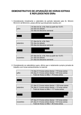 DEMONSTRATIVO DE APURAÇÃO DE HORAS EXTRAS
            E REFLEXOS NOS DSRs


1. Considerando inicialmente o calendário do período laborado pelo Sr. Mmmm
   Rrrrrrrrrrr dd Mmmmm, posso afirmar que tal período resultou em:

                         14 dias de 2a. a 6a. feira (a partir de 13.07)
      julho              03 dias de sábado
                         02 dias de descanso semanal

                         22 dias de 2a. a 6a. feira
      agosto             04 dias de sábado
                         05 dias de descanso semanal

                         21 dias de 2a. a 6a. feira
      setembro           04 dias de sábado
                         05 dias de descanso semanal

                         20 dias de 2a. a 6a. feira
      outubro            05 dias de sábado
                         06 dias de descanso semanal

                         07 dias de 2a. a 6a. feira (a partir de 13.07)
      novembro           01 dias de sábado
                         01 dias de descanso semanal


2. Considerando os calendários supra, afirmo que o reclamante cumpriu jornada de
   trabalho com horas extraordinárias no total de:

                         14 dias X 5 horas extras diarias = 70 horas extras
      julho              03 dias X 3 horas extras diarias = 09 horas extras
                           Total de Horas no Mês = 79 horas extras

                         22 dias X 5 horas extras diarias = 110 horas extras
      agosto             04 dias X 3 horas extras diarias = 12 horas extras
                           Total de Horas no Mês = 122 horas extras

                         21 dias X 5 horas extras diarias = 105 horas extras
      setembro           04 dias X 3 horas extras diarias = 12 horas extras
                           Total de Horas no Mês = 117 horas extras

                         20 dias X 5 horas extras diarias = 100 horas extras
      outubro            05 dias X 3 horas extras diarias = 15 horas extras
                           Total de Horas no Mês = 115 horas extras

                         07 dias X 5 horas extras diarias = 35 horas extras
      novembro           01 dias X 3 horas extras diarias = 03 horas extras
                           Total de Horas no Mês = 38 horas extras
 