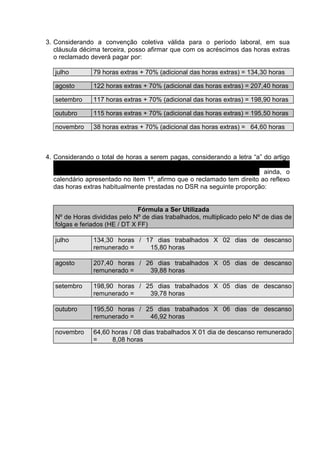 3. Considerando a convenção coletiva válida para o período laboral, em sua
   cláusula décima terceira, posso afirmar que com os acréscimos das horas extras
   o reclamado deverá pagar por:

   julho        79 horas extras + 70% (adicional das horas extras) = 134,30 horas

   agosto       122 horas extras + 70% (adicional das horas extras) = 207,40 horas

   setembro     117 horas extras + 70% (adicional das horas extras) = 198,90 horas

   outubro      115 horas extras + 70% (adicional das horas extras) = 195,50 horas

   novembro     38 horas extras + 70% (adicional das horas extras) = 64,60 horas



4. Considerando o total de horas a serem pagas, considerando a letra “a” do artigo
   7o. da lei 605/49, considerando o parágrafo 2o. do artigo 10 do decreto
   27.048/49, considerando o enunciado 172 do TST, considerando ainda, o
   calendário apresentado no item 1º, afirmo que o reclamado tem direito ao reflexo
   das horas extras habitualmente prestadas no DSR na seguinte proporção:


                                Fórmula a Ser Utilizada
   Nº de Horas divididas pelo Nº de dias trabalhados, multiplicado pelo Nº de dias de
   folgas e feriados (HE / DT X FF)

   julho        134,30 horas / 17 dias trabalhados X 02 dias de descanso
                remunerado =    15,80 horas

   agosto       207,40 horas / 26 dias trabalhados X 05 dias de descanso
                remunerado =    39,88 horas

   setembro     198,90 horas / 25 dias trabalhados X 05 dias de descanso
                remunerado =    39,78 horas

   outubro      195,50 horas / 25 dias trabalhados X 06 dias de descanso
                remunerado =    46,92 horas

   novembro     64,60 horas / 08 dias trabalhados X 01 dia de descanso remunerado
                =     8,08 horas
 