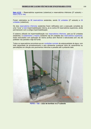 MODELO DE LAUDO TÉCNICO DE ENGENHARIA CIVIL 100
Item 4.2.5. – Reservatórios superiores (cobertura) e reservatórios inferiores (2º subsolo) –
fotos (133 a 144)
Foram vistoriados os 06 reservatórios existentes, sendo 02 unidades (2º subsolo) e 04
unidades (cobertura).
Os dois reservatórios inferiores existentes foram retificados com a execução completa de
uma “nova” e total impermeabilização interna, já os outros 04 reservatórios superiores, ainda
permanecem com a antiga impermeabilização.
O sistema utilizado de impermeabilização nos reservatórios inferiores, para as 02 unidades
existentes, é exatamente o mesmo existente nas 04 unidades dos reservatórios superiores,
todos executados com aplicação de resina acrílica semi flexível e estruturada com véu de
poliéster nas paredes e laje de fundo.
Todos os reservatórios encontram-se em condições normais de estanqueidade de água, com
total capacidade de armazenamento e sem apresentar quaisquer tipos de vazamentos ou
percolações em direção aos pavimentos inferiores e paredes até a presente data.
FOTO – 133 – casa de bombas no 2º subsolo
 