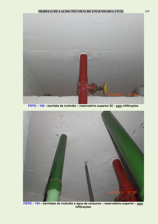MODELO DE LAUDO TÉCNICO DE ENGENHARIA CIVIL 105
FOTO – 142 – barrilete de incêndio – reservatório superior 02 – sem infiltrações
FOTO – 143 – barriletes de incêndio e água de consumo – reservatório superior – sem
infiltrações
 