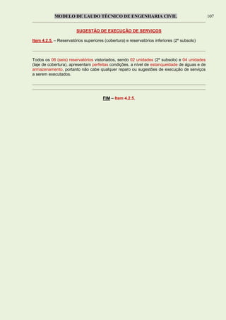 MODELO DE LAUDO TÉCNICO DE ENGENHARIA CIVIL 107
SUGESTÃO DE EXECUÇÃO DE SERVIÇOS
Item 4.2.5. – Reservatórios superiores (cobertura) e reservatórios inferiores (2º subsolo)
Todos os 06 (seis) reservatórios vistoriados, sendo 02 unidades (2º subsolo) e 04 unidades
(laje de cobertura), apresentam perfeitas condições, a nível de estanqueidade de águas e de
armazenamento, portanto não cabe qualquer reparo ou sugestões de execução de serviços
a serem executados.
FIM – Item 4.2.5.
 