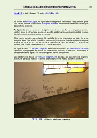 MODELO DE LAUDO TÉCNICO DE ENGENHARIA CIVIL 108
Item 4.2.6. – Salão de jogos (térreo) – fotos (145 a 148)
No interior do salão de jogos, na região abaixo das janelas e estendida à esquerda de quem
olha para a mesma, observamos infiltrações extensas provenientes da falta de calafetação
da caixilharia existente.
As águas de chuva ou mesmo lavagens manuais com auxílio de mangueiras, quando
incidem sobre a estrutura da janela em questão, acabam provocando percolações de água
para o interior da alvenaria abaixo da mesma.
Observamos também, que a janela foi instalada de forma equivocada, ou seja, de forma
invertida, pois a face inferior (bandeiras basculantes) da mesma, deveria necessariamente se
localizar na parte superior da esquadria, e desta forma como se encontra, o acumulo de
água na face inferior da janela aumenta consideravelmente.
Na região externa do parapeito da janela existe um acabamento em revestimento cerâmico
totalmente desagregado da massa de acabamento (reboco) e com isto, provocando o
armazenamento de água a ser percolado para o interior das paredes.
Este acabamento deverá ser removido integralmente da região de assentamento original e
substituído por outro material ou similar a ser assentado na mesma superfície existente.
FOTO – 145 – infiltração abaixo da esquadria
 
