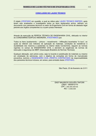 MODELO DE LAUDO TÉCNICO DE ENGENHARIA CIVIL 112
CONCLUSÃO DO LAUDO TÉCNICO
O objeto ATESTADO em questão, a qual se refere este LAUDO TÉCNICO EMITIDO, após
terem sido analisados e investigados todos os itens destacados acima, definem um
documento com pareceres técnicos no setor da Engenharia Civil em forma de atestado legal
perante aos órgãos competentes ou a quem possa interessar.
Através de execução de PERÍCIA TÉCNICA DE ENGENHARIA CIVIL, efetuada no interior
do CONDOMÍNIO EDIFÍCIO AMOREIRA, ATESTAMOS que:
Todos os itens (acabamento – pintura – revestimento - infiltração) levantados “in loco”, os
quais se referem aos métodos de aplicação de materiais, condições de resistência e
durabilidade dos mesmos e existentes no interior deste Condomínio, seguem as normas
vigentes no campo da ENGENHARIA CIVIL e atendem as exigências de normas de
execução e segurança da ABNT (Associação Brasileira de Normas Técnicas).
Qualquer alteração, sem prévio aviso, seja no tocante à substituição de materiais ou mesmo
em ampliação de estruturas, com o objetivo de correções em forma de manutenção
preventiva, eximirá o ENGENHEIRO CIVIL (PERITO) CONTRATADO da responsabilidade
dos pareceres técnicos inclusos, em anexo, para emissão deste ATESTADO.
São Paulo, 23 de fevereiro de 2.011
_____________________________________
ENGº MAURICIO GOUVÊA TINTORI
CREA - 0600972170
CPF – xxx.xxx.xxx-xx
RG – x.xxx.xxx
 