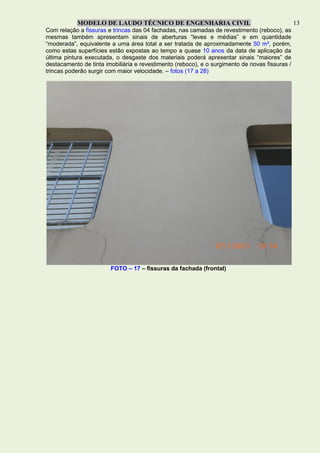 MODELO DE LAUDO TÉCNICO DE ENGENHARIA CIVIL 13
Com relação a fissuras e trincas das 04 fachadas, nas camadas de revestimento (reboco), as
mesmas também apresentam sinais de aberturas “leves e médias” e em quantidade
“moderada”, equivalente a uma área total a ser tratada de aproximadamente 50 m², porém,
como estas superfícies estão expostas ao tempo a quase 10 anos da data de aplicação da
última pintura executada, o desgaste dos materiais poderá apresentar sinais “maiores” de
destacamento de tinta imobiliária e revestimento (reboco), e o surgimento de novas fissuras /
trincas poderão surgir com maior velocidade. – fotos (17 a 28)
FOTO – 17 – fissuras da fachada (frontal)
 
