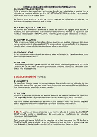 MODELO DE LAUDO TÉCNICO DE ENGENHARIA CIVIL 22
1.5. CALAFETAÇÃO DE FISSURAS
Após a lavagem das superfícies, as fissuras deverão ser calafetadas e seladas com a
utilização de mastique elástico acrílico (SELATRINCA/SUVINIL) ou similar, para vedação
elástica das aberturas acima de 5 mm.
As fissuras com aberturas, abaixo de 5 mm, deverão ser calafetadas e seladas com
aplicação de massa corrida acrílica de 1ª linha.
1.6. CALAFETAÇÃO DOS CAIXILHOS
As janelas dos dormitórios, banheiros e áreas de serviço, na ligação entre caixilho e
alvenaria, que estiverem com a sua calafetação comprometida, deverão ser rejuntadas com
mastique elástico (SELATRINCA/SUVINIL) ou similar, para vedação elástica das aberturas.
1.7. LIMPEZA E LAVAGEM
Após o lixamento, todas as fachadas externas deverão ser lavadas e jateadas com água
pura e equipamento de alta pressão (WAP), removendo-se o mofo, poluição, tinta destacada
ou calcinada e outras substâncias depositadas sobre as superfícies.
1.8. FUNDO SELADOR
Após a lavagem completa, deverá ser aplicada sobre as fachadas, 01 (uma) demão de fundo
selador como base de pintura.
1.9. PINTURA
Deverão ser aplicadas 02 (duas) demãos de tinta acrílica semi brilho (SHERWIN WILLIANS
OU SIMILAR DE 1ª LINHA) em cores padronizadas conforme catálogo do fabricante, como
pintura final de acabamento.
2. GRADIL DE PROTEÇÃO (TÉRREO)
2.1. LIXAMENTO
As superfícies deverão passar por um processo de lixamento leve com a utilização de lixas
de gramatura específica para esta etapa, fazendo com que sejam removidas as películas de
tinta destacadas das superfícies a serem tratadas.
2.2. PINTURA
Sobre as superfícies de pintura em esmalte sintético, as mesmas deverão ser repintadas
com 02 (duas) demãos de pintura conforme o padrão de cor exigido pelo Condomínio.
Nos casos onde for detectado início de corrosão, nas barras de ferro, será aplicada 01 (uma)
demão de protetor anti corrosivo sobre as superfícies atacadas pela oxidação.
# Obs 1: Mesmo em casos raríssimos e por motivos alheios à vontade DA EMPRESA
CONTRATADA, existe a possibilidade da ocorrência de insuficiência de cobertura
homogênea da tinta aplicada.
Caso ocorra este tipo de deficiência de cobertura na pintura executada com 02 demãos, a
CONTRATANTE deverá solicitar, antes do fechamento dos serviços, o preço extra para
uma 3º(terceira) demão total como pintura final de acabamento das superfícies.
 