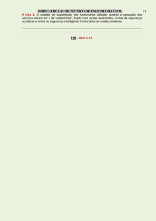 MODELO DE LAUDO TÉCNICO DE ENGENHARIA CIVIL 23
# Obs 2: O sistema de sustentação dos funcionários utilizado durante a execução dos
serviços deverá ser o de “cadeirinhas”, fixado com cordas deslizantes, cordas de segurança
auxiliares e cintos de segurança interligando funcionários às cordas auxiliares.
FIM – Item 4.1.1.
 