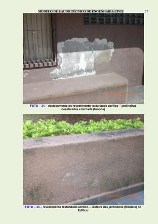 MODELO DE LAUDO TÉCNICO DE ENGENHARIA CIVIL 27
FOTO – 34 – destacamento do revestimento texturizado acrílico – jardineiras
desativadas e fachada (fundos)
FOTO – 35 – revestimento texturizado acrílico – testeira das jardineiras (frontais) do
Edifício
 