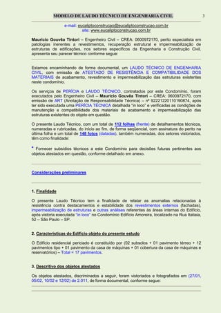 MODELO DE LAUDO TÉCNICO DE ENGENHARIA CIVIL 3
e-mail: eucaliptoconstrucao@eucaliptoconstrucao.com.br
site: www.eucaliptoconstrucao.com.br
Mauricio Gouvêa Tintori – Engenheiro Civil – CREA: 0600972170, perito especialista em
patologias inerentes a revestimentos, recuperação estrutural e impermeabilização de
estruturas de edificações, nos setores específicos da Engenharia e Construção Civil,
apresenta seu parecer técnico conforme segue:
Estamos encaminhando de forma documental, um LAUDO TÉCNICO DE ENGENHARIA
CIVIL, com emissão de ATESTADO DE RESISTÊNCIA E COMPATIBILIDADE DOS
MATERIAIS de acabamento, revestimento e impermeabilização das estruturas existentes
neste condomínio.
Os serviços de PERÍCIA e LAUDO TÉCNICO, contratados por este Condomínio, foram
executados pelo Engenheiro Civil – Mauricio Gouvêa Tintori – CREA: 0600972170, com
emissão de ART (Anotação de Responsabilidade Técnica) – nº 92221220110190874, após
ter sido executada uma PERÍCIA TÉCNICA detalhada “in loco” e verificadas as condições de
manutenção e compatibilidade dos materiais de acabamento e impermeabilização das
estruturas existentes do objeto em questão.
O presente Laudo Técnico, com um total de 112 folhas (frente) de detalhamentos técnicos,
numeradas e rubricadas, do início ao fim, de forma seqüencial, com assinatura do perito na
última folha e um total de 148 fotos (datadas), também numeradas, dos setores vistoriados,
têm como finalidade:
* Fornecer subsídios técnicos a este Condomínio para decisões futuras pertinentes aos
objetos atestados em questão, conforme detalhado em anexo.
Considerações preliminares
1. Finalidade
O presente Laudo Técnico tem a finalidade de relatar as anomalias relacionadas à
resistência contra destacamentos e estabilidade dos revestimentos externos (fachadas),
impermeabilização de estruturas e outras análises referentes às áreas internas do Edifício,
após vistoria executada “in loco” no Condomínio Edifício Amoreira, localizado na Rua Itatiaia,
52 – São Paulo – SP.
2. Características do Edifício objeto do presente estudo
O Edifício residencial periciado é constituído por (02 subsolos + 01 pavimento térreo + 12
pavimentos tipo + 01 pavimento da casa de máquinas + 01 cobertura da casa de máquinas e
reservatórios) – Total = 17 pavimentos.
3. Descritivo dos objetos atestados
Os objetos atestados, discriminados a seguir, foram vistoriados e fotografados em (27/01,
05/02, 10/02 e 12/02) de 2.011, de forma documental, conforme segue:
 
