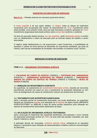 MODELO DE LAUDO TÉCNICO DE ENGENHARIA CIVIL 31
SUGESTÃO DE EXECUÇÃO DE SERVIÇOS
Item 4.1.2. – Paredes externas em alvenaria (pavimento térreo)
A nossa sugestão é de que sejam refeitas, na íntegra, todas as etapas de tratamento
necessárias para recuperação das “bases” de assentamento do “novo” revestimento sobre
estas paredes, como preparo inicial, para que seja executada a posterior aplicação do “novo”
revestimento (argamassa texturizada acrílica) sobre a área total conforme o existente.
Os itens de execução destes serviços, por nós sugeridos, serão destacados abaixo e contam
com um detalhamento e roteiro de execução para as diversas etapas de trabalho a serem
executadas.
O objetivo deste detalhamento é o de proporcionar a este Condomínio, a possibilidade de
equalizar e unificar de forma técnica as demandas de orçamentos solicitados, por parte do
mesmo, para futuras contratações de correções mencionadas no presente Laudo Técnico.
SERVIÇOS E ETAPAS DE EXECUÇÃO
ITEM 4.1.2. – ARGAMASSA TEXTURIZADA ACRÍLICA
1. FACHADAS DO CORPO DO EDIFÍCIO (TÉRREO) + TESTEIRAS DAS JARDINEIRAS
(FRONTAL) + JARDINEIRAS SUSPENSAS DO TÉRREO (FUNDOS) + JARDINEIRAS
ANEXAS AO CORPO DO EDIFÍCIO NO TÉRREO (FRENTE E FUNDOS) + MURO DE
DIVISA (FUNDOS)
1.1. REMOÇÃO DO REVESTIMENTO EXISTENTE
As superfícies, de acabamento em revestimento texturizado acrílico, deverão ser removidas
parcialmente somente nos casos em que o revestimento se apresentar destacado ou com
início de desligamento da massa de revestimento (reboco) de acabamento da alvenaria.
1.2. TRATAMENTO DAS SUPERFÍCIES DANIFICADAS
Após a remoção parcial do revestimento texturizado, nos locais danificados, as superfícies
deverão ser inicialmente tratadas com aplicação de 02 demãos de aditivo líquido (IMPERFIX
ACRÍLICO/CITIMAT ou SIMILAR) à base de resina acrílica (específico para utilização em
reparos de revestimentos texturizados destacados da base).
1.3. APLICAÇÃO DE ARGAMASSA ACRÍLICA TEXTURIZADA
Após a execução do tratamento das superfícies danificadas, será aplicada a “nova” camada
de argamassa texturizada acrílica em 100% da área total das paredes revestidas com este
mesmo material ou similar.
A aplicação deverá ser executada, conforme descrito acima, adotando-se os requisitos
básicos e necessários para utilização de desempenadeira metálica conforme recomendação
do fabricante.
FIM – Item 4.1.2.
 
