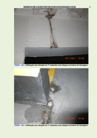 MODELO DE LAUDO TÉCNICO DE ENGENHARIA CIVIL 34
FOTO – 43 – infiltração (em direção ao 1º subsolo) com ataque corrosivo às ferragens
FOTO – 44 – infiltração (em direção ao 1º subsolo) com ataque corrosivo às ferragens
 