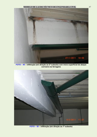 MODELO DE LAUDO TÉCNICO DE ENGENHARIA CIVIL 37
FOTO – 49 – infiltração (em direção ao 2º subsolo) com início superficial de ataque
corrosivo às ferragens
FOTO – 50 – infiltração (em direção ao 1º subsolo)
 