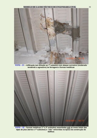 MODELO DE LAUDO TÉCNICO DE ENGENHARIA CIVIL 38
FOTO – 51 – infiltração (em direção ao 1º subsolo) com ataque corrosivo (moderado
tendendo a agressivo) às ferragens e formas metálicas
FOTO – 52 – formas metálicas (1º e 2º subsolos) assentadas sob as áreas totais das
lajes de piso (térreo e 1º subsolos) e “não” removidas na época da construção do
Edifício
 