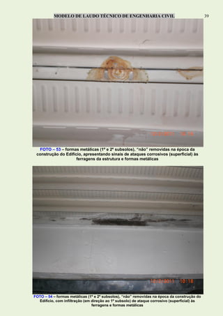 MODELO DE LAUDO TÉCNICO DE ENGENHARIA CIVIL 39
FOTO – 53 – formas metálicas (1º e 2º subsolos), “não” removidas na época da
construção do Edifício, apresentando sinais de ataques corrosivos (superficial) às
ferragens da estrutura e formas metálicas
FOTO – 54 – formas metálicas (1º e 2º subsolos), “não” removidas na época da construção do
Edifício, com infiltração (em direção ao 1º subsolo) de ataque corrosivo (superficial) às
ferragens e formas metálicas
 