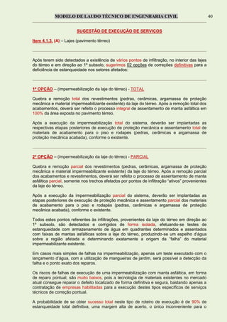 MODELO DE LAUDO TÉCNICO DE ENGENHARIA CIVIL 40
SUGESTÃO DE EXECUÇÃO DE SERVIÇOS
Item 4.1.3. (A) – Lajes (pavimento térreo)
Após terem sido detectados a existência de vários pontos de infiltração, no interior das lajes
do térreo e em direção ao 1º subsolo, sugerimos 02 opções de correções definitivas para a
deficiência de estanqueidade nos setores afetados:
1ª OPÇÃO – (impermeabilização da laje do térreo) - TOTAL
Quebra e remoção total dos revestimentos (pedras, cerâmicas, argamassa de proteção
mecânica e material impermeabilizante existente) da laje do térreo. Após a remoção total dos
acabamentos, deverá ser refeito o processo integral de assentamento de manta asfáltica em
100% da área exposta no pavimento térreo.
Após a execução da impermeabilização total do sistema, deverão ser implantadas as
respectivas etapas posteriores de execução de proteção mecânica e assentamento total de
materiais de acabamento para o piso e rodapés (pedras, cerâmicas e argamassa de
proteção mecânica acabada), conforme o existente.
2ª OPÇÃO – (impermeabilização da laje do térreo) - PARCIAL
Quebra e remoção parcial dos revestimentos (pedras, cerâmicas, argamassa de proteção
mecânica e material impermeabilizante existente) da laje do térreo. Após a remoção parcial
dos acabamentos e revestimentos, deverá ser refeito o processo de assentamento de manta
asfáltica parcial, somente nos trechos afetados por pontos de infiltração “ativos” provenientes
da laje do térreo.
Após a execução da impermeabilização parcial do sistema, deverão ser implantadas as
etapas posteriores de execução de proteção mecânica e assentamento parcial dos materiais
de acabamento para o piso e rodapés (pedras, cerâmicas e argamassa de proteção
mecânica acabada), conforme o existente.
Todos estes pontos referentes às infiltrações, provenientes da laje do térreo em direção ao
1º subsolo, são detectados e corrigidos de forma isolada, efetuando-se testes de
estanqueidade com armazenamento de água em quadrantes determinados e assentados
com faixas de mantas asfálticas sobre a laje do térreo, produzindo-se um espelho d’água
sobre a região afetada e determinando exatamente a origem da “falha” do material
impermeabilizante existente.
Em casos mais simples de falhas na impermeabilização, apenas um teste executado com o
lançamento d’água, com a utilização de mangueiras de jardim, será possível a detecção da
falha e o ponto exato dos reparos.
Os riscos de falhas de execução de uma impermeabilização com manta asfáltica, em forma
de reparo pontual, são muito baixos, pois a tecnologia de materiais existentes no mercado
atual consegue reparar o defeito localizado de forma definitiva e segura, bastando apenas a
contratação de empresas habilitadas para a execução destes tipos específicos de serviços
técnicos de correção pontual.
A probabilidade de se obter sucesso total neste tipo de roteiro de execução é de 90% de
estanqueidade total definitiva, uma margem alta de acerto, o único inconveniente para o
 