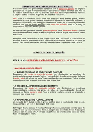 MODELO DE LAUDO TÉCNICO DE ENGENHARIA CIVIL 41
Condomínio será o de provavelmente concordar com a isenção de garantia da empresa
prestadora de serviços de impermeabilização para execução destes trabalhos, pois trata-se
da união de material “novo” com o já existente, e com 10% de incompatibilidade de materiais
a empresa poderá se isentar da garantia dos trabalhos executados.
Obs: Caso o Condomínio venha optar pela execução deste sistema parcial, mesmo
enfrentando dúvidas quanto à eficácia da eliminação definitiva das infiltrações existentes, a
relação (custo/benefício) para esta opção será benéfica, ou seja, os vazamentos poderão ser
sanados com 90% de acerto definitivo a um custo total estimado entre (10 a 15%) se
comparado ao valor para a execução total.
Os itens de execução destes serviços, por nós sugeridos, serão destacados abaixo e contam
com um detalhamento e roteiro de execução para as diversas etapas de trabalho a serem
executadas.
O objetivo deste detalhamento é o de proporcionar a este Condomínio, a possibilidade de
equalizar e unificar de forma técnica as demandas de orçamentos solicitados, por parte do
mesmo, para futuras contratações de correções mencionadas no presente Laudo Técnico.
SERVIÇOS E ETAPAS DE EXECUÇÃO
ITEM 4.1.3. (A) – IMPERMEABILIZAÇÃO FLEXÍVEL À QUENTE (1ª e 2ª OPÇÕES)
1. LAJES DO PAVIMENTO TÉRREO
1.1. QUEBRA E REMOÇÃO DO REVESTIMENTO EXISTENTE
Dependendo da opção de execução adotada pelo Condomínio, as superfícies de
acabamento (argamassa acabada / pedras / piso cerâmico) deverão ser removidas de forma
(parcial / total) até o limite da “nova” impermeabilização a ser executada. Todo o entulho
resultante deverá ser ensacado e removido para fora da obra.
1.2. REMOÇÃO DA IMPERMEABILIZAÇÃO EXISTENTE
Dependendo da opção de execução adotada pelo Condomínio, a membrana
impermeabilizante existente, nos pontos de falhas da impermeabilização, deverá ser
removida de forma (parcial / total). Todo o entulho resultante deverá ser ensacado e
removido para fora da obra.
1.3. IMPERMEABILIZAÇÃO FLEXÍVEL À QUENTE
a) Aplicação de 01 (uma) demão de primer asfáltico sobre a regularização limpa e seca,
resguardando-se um período de secagem de 6 horas.
b) Colagem de uma camada de manta asfáltica pré-fabricada, estruturada com não tecido de
poliéster, com espessura mínima de 4 mm. A colagem será executada através de soldagem
autógena com maçarico a GLP em toda a superfície e as emendas entre panos de manta
terão sobreposição de 10 cm.
 