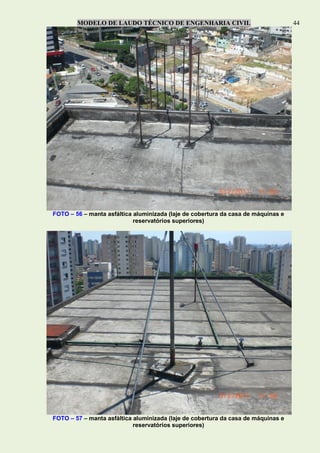 MODELO DE LAUDO TÉCNICO DE ENGENHARIA CIVIL 44
FOTO – 56 – manta asfáltica aluminizada (laje de cobertura da casa de máquinas e
reservatórios superiores)
FOTO – 57 – manta asfáltica aluminizada (laje de cobertura da casa de máquinas e
reservatórios superiores)
 