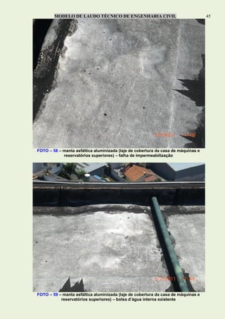 MODELO DE LAUDO TÉCNICO DE ENGENHARIA CIVIL 45
FOTO – 58 – manta asfáltica aluminizada (laje de cobertura da casa de máquinas e
reservatórios superiores) – falha de impermeabilização
FOTO – 59 – manta asfáltica aluminizada (laje de cobertura da casa de máquinas e
reservatórios superiores) – bolsa d’água interna existente
 