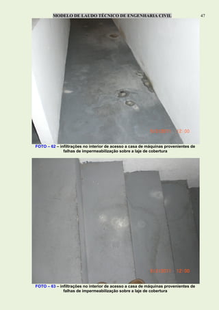 MODELO DE LAUDO TÉCNICO DE ENGENHARIA CIVIL 47
FOTO – 62 – infiltrações no interior de acesso a casa de máquinas provenientes de
falhas de impermeabilização sobre a laje de cobertura
FOTO – 63 – infiltrações no interior de acesso a casa de máquinas provenientes de
falhas de impermeabilização sobre a laje de cobertura
 