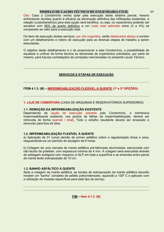 MODELO DE LAUDO TÉCNICO DE ENGENHARIA CIVIL 49
Obs: Caso o Condomínio venha optar pela execução deste sistema parcial, mesmo
enfrentando dúvidas quanto à eficácia da eliminação definitiva das infiltrações existentes, a
relação (custo/benefício) para esta opção será benéfica, ou seja, os vazamentos poderão ser
sanados com 90% de acerto definitivo a um custo total estimado entre (3 a 4%) se
comparado ao valor para a execução total.
Os itens de execução destes serviços, por nós sugeridos, serão destacados abaixo e contam
com um detalhamento e roteiro de execução para as diversas etapas de trabalho a serem
executadas.
O objetivo deste detalhamento é o de proporcionar a este Condomínio, a possibilidade de
equalizar e unificar de forma técnica as demandas de orçamentos solicitados, por parte do
mesmo, para futuras contratações de correções mencionadas no presente Laudo Técnico.
SERVIÇOS E ETAPAS DE EXECUÇÃO
ITEM 4.1.3. (B) – IMPERMEABILIZAÇÃO FLEXÍVEL À QUENTE (1ª e 2ª OPÇÕES)
1. LAJE DE COBERTURA (CASA DE MÁQUINAS E RESERVATÓRIOS SUPERIORES)
1.1. REMOÇÃO DA IMPERMEABILIZAÇÃO EXISTENTE
Dependendo da opção de execução adotada pelo Condomínio, a membrana
impermeabilizante existente, nos pontos de falhas da impermeabilização, deverá ser
removida de forma (parcial / total). Todo o entulho resultante deverá ser ensacado e
removido para fora da obra.
1.2. IMPERMEABILIZAÇÃO FLEXÍVEL À QUENTE
a) Aplicação de 01 (uma) demão de primer asfáltico sobre a regularização limpa e seca,
resguardando-se um período de secagem de 6 horas.
b) Colagem de uma camada de manta asfáltica pré-fabricada aluminizada, estruturada com
não tecido de poliéster, com espessura mínima de 4 mm. A colagem será executada através
de soldagem autógena com maçarico a GLP em toda a superfície e as emendas entre panos
de manta terão sobreposição de 10 cm.
1.3. BANHO ASFÁLTICO À QUENTE
Após a colagem da manta asfáltica, as bordas de sobreposição da manta asfáltica deverão
receber um “banho” completo de asfalto policondensado, aquecido a 120º C e aplicado com
a utilização de meadas específicas para este tipo de serviço.
FIM – Item 4.1.3. (B)
 