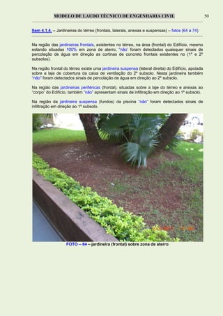 MODELO DE LAUDO TÉCNICO DE ENGENHARIA CIVIL 50
Item 4.1.4. – Jardineiras do térreo (frontais, laterais, anexas e suspensas) – fotos (64 a 74)
Na região das jardineiras frontais, existentes no térreo, na área (frontal) do Edifício, mesmo
estando situadas 100% em zona de aterro, “não’ foram detectados quaisquer sinais de
percolação de água em direção as cortinas de concreto frontais existentes no (1º e 2º
subsolos).
Na região frontal do térreo existe uma jardineira suspensa (lateral direita) do Edifício, apoiada
sobre a laje de cobertura da caixa de ventilação do 2º subsolo. Nesta jardineira também
“não” foram detectados sinais de percolação de água em direção ao 2º subsolo.
Na região das jardineiras periféricas (frontal), situadas sobre a laje do térreo e anexas ao
“corpo” do Edifício, também “não” apresentam sinais de infiltração em direção ao 1º subsolo.
Na região da jardineira suspensa (fundos) da piscina “não” foram detectados sinais de
infiltração em direção ao 1º subsolo.
FOTO – 64 – jardineira (frontal) sobre zona de aterro
 