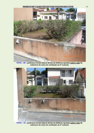 MODELO DE LAUDO TÉCNICO DE ENGENHARIA CIVIL 53
FOTO – 69 – jardineira frontal (lateral direita do Edifício) apoiada sobre a laje de
cobertura da caixa de ventilação do 2º subsolo
FOTO – 70 – jardineira frontal (lateral direita do Edifício) apoiada sobre a laje de
cobertura da caixa de ventilação do 2º subsolo
 