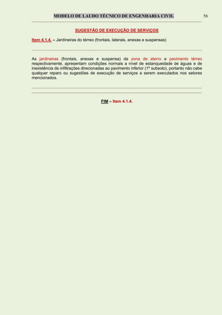 MODELO DE LAUDO TÉCNICO DE ENGENHARIA CIVIL 56
SUGESTÃO DE EXECUÇÃO DE SERVIÇOS
Item 4.1.4. – Jardineiras do térreo (frontais, laterais, anexas e suspensas)
As jardineiras (frontais, anexas e suspensa) da zona de aterro e pavimento térreo
respectivamente, apresentam condições normais a nível de estanqueidade de águas e de
inexistência de infiltrações direcionadas ao pavimento inferior (1º subsolo), portanto não cabe
qualquer reparo ou sugestões de execução de serviços a serem executados nos setores
mencionados.
FIM – Item 4.1.4.
 