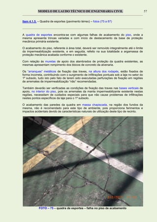 MODELO DE LAUDO TÉCNICO DE ENGENHARIA CIVIL 57
Item 4.1.5. – Quadra de esportes (pavimento térreo) – fotos (75 a 87)
A quadra de esportes encontra-se com algumas falhas de acabamento do piso, onde a
mesma apresenta trincas variadas e com início de destacamento da base de proteção
mecânica primária existente.
O acabamento do piso, referente à área total, deverá ser removido integralmente até o limite
da impermeabilização existente, e em seguida, refeito na sua totalidade a argamassa de
proteção mecânica acabada conforme o existente.
Com relação às muretas de apoio dos alambrados de proteção da quadra existentes, as
mesmas apresentam rompimento dos blocos de concreto da alvenaria.
Os “arranques” metálicos de fixação das traves, na altura dos rodapés, estão fixados de
forma incorreta, contribuindo com o surgimento de infiltrações pontuais sob a laje no setor do
1º subsolo, tudo isto pelo fato de terem sido executadas perfurações de fixação em regiões
de arremates de impermeabilização “não” recomendadas.
Também deverão ser verificadas as condições de fixação das traves nas bases verticais de
apoio, no interior do piso, pois os arremates da manta impermeabilizante existente nestas
regiões, necessitam de cuidados especiais para que não cause problemas de infiltrações
nestes pontos específicos da laje para o 1º subsolo.
O acabamento das paredes da quadra em massa chapiscada, na região dos fundos da
mesma, não é recomendado para este tipo de ambiente, pois proporciona ferimentos e
impactos acidentais devido às características naturais de utilização deste tipo de recinto.
FOTO – 75 – quadra de esportes – falha no piso de acabamento
 