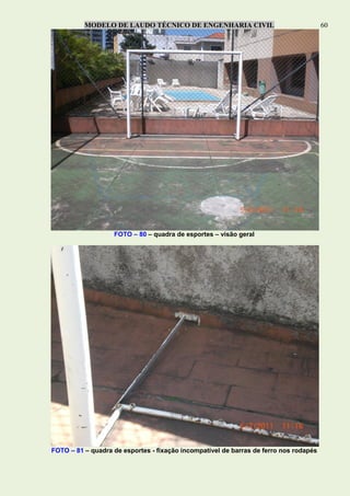 MODELO DE LAUDO TÉCNICO DE ENGENHARIA CIVIL 60
FOTO – 80 – quadra de esportes – visão geral
FOTO – 81 – quadra de esportes - fixação incompatível de barras de ferro nos rodapés
 