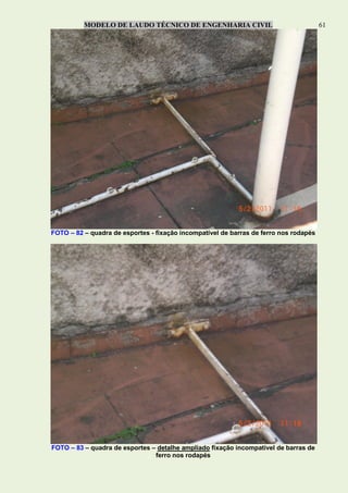 MODELO DE LAUDO TÉCNICO DE ENGENHARIA CIVIL 61
FOTO – 82 – quadra de esportes - fixação incompatível de barras de ferro nos rodapés
FOTO – 83 – quadra de esportes – detalhe ampliado fixação incompatível de barras de
ferro nos rodapés
 