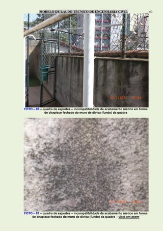 MODELO DE LAUDO TÉCNICO DE ENGENHARIA CIVIL 63
FOTO – 86 – quadra de esportes – incompatibilidade de acabamento rústico em forma
de chapisco fechado do muro de divisa (fundo) da quadra
FOTO – 87 – quadra de esportes – incompatibilidade de acabamento rústico em forma
de chapisco fechado do muro de divisa (fundo) da quadra – vista em zoom
 