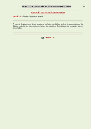 MODELO DE LAUDO TÉCNICO DE ENGENHARIA CIVIL 68
SUGESTÃO DE EXECUÇÃO DE SERVIÇOS
Item 4.1.6. – Piscina (pavimento térreo)
A piscina do pavimento térreo apresenta perfeitas condições, a nível de estanqueidade de
águas, portanto não cabe qualquer reparo ou sugestões de execução de serviços a serem
executados.
FIM – Item 4.1.6.
 