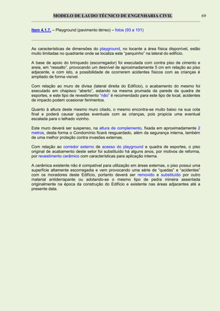 MODELO DE LAUDO TÉCNICO DE ENGENHARIA CIVIL 69
Item 4.1.7. – Playground (pavimento térreo) – fotos (93 a 101)
As características de dimensões do playground, no tocante a área física disponível, estão
muito limitadas no quadrante onde se localiza este “parquinho” na lateral do edifício.
A base de apoio do brinquedo (escorregador) foi executada com contra piso de cimento e
areia, em “ressalto”, provocando um desnível de aproximadamente 5 cm em relação ao piso
adjacente, e com isto, a possibilidade de ocorrerem acidentes físicos com as crianças é
ampliado de forma visível.
Com relação ao muro de divisa (lateral direita do Edifício), o acabamento do mesmo foi
executado em chapisco “aberto”, estando na mesma prumada da parede da quadra de
esportes, e este tipo de revestimento “não” é recomendado para este tipo de local, acidentes
de impacto podem ocasionar ferimentos.
Quanto à altura deste mesmo muro citado, o mesmo encontra-se muito baixo na sua cota
final e poderá causar quedas eventuais com as crianças, pois propicia uma eventual
escalada para o telhado vizinho.
Este muro deverá ser suspenso, na altura de complemento, fixada em aproximadamente 2
metros, desta forma o Condomínio ficará resguardado, além da segurança interna, também
de uma melhor proteção contra invasões externas.
Com relação ao corredor externo de acesso do playground e quadra de esportes, o piso
original de acabamento deste setor foi substituído há alguns anos, por motivos de reforma,
por revestimento cerâmico com características para aplicação interna.
A cerâmica existente não é compatível para utilização em áreas externas, o piso possui uma
superfície altamente escorregadia e vem provocando uma série de “quedas” e “acidentes”
com os moradores deste Edifício, portanto deverá ser removido e substituído por outro
material antiderrapante ou adotando-se o mesmo tipo de pedra mineira assentada
originalmente na época da construção do Edifício e existente nas áreas adjacentes até a
presente data.
 