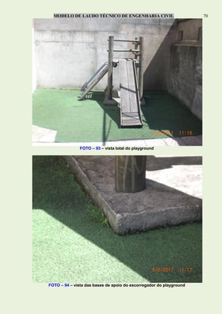 MODELO DE LAUDO TÉCNICO DE ENGENHARIA CIVIL 70
FOTO – 93 – vista total do playground
FOTO – 94 – vista das bases de apoio do escorregador do playground
 