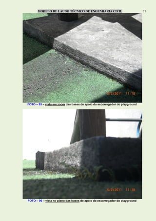MODELO DE LAUDO TÉCNICO DE ENGENHARIA CIVIL 71
FOTO – 95 – vista em zoom das bases de apoio do escorregador do playground
FOTO – 96 – vista no plano das bases de apoio do escorregador do playground
 