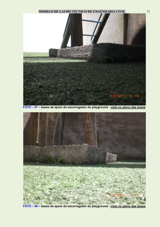 MODELO DE LAUDO TÉCNICO DE ENGENHARIA CIVIL 72
FOTO – 97 – bases de apoio do escorregador do playground - vista no plano das bases
FOTO – 98 – bases de apoio do escorregador do playground - vista no plano das bases
 