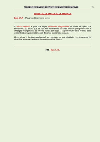 MODELO DE LAUDO TÉCNICO DE ENGENHARIA CIVIL 75
SUGESTÃO DE EXECUÇÃO DE SERVIÇOS
Item 4.1.7. – Playground (pavimento térreo)
A nossa sugestão é para que sejam removidas integralmente as bases de apoio dos
brinquedos, ou então, que se faça em “enchimento” na área total do playground com a
utilização de argamassa de cimento e areia com traço (1 : 3) em volume até o nível da base
existente (5 cm aproximadamente), deixando a área total nivelada.
O muro interno do playground deverá ser revestido, em sua totalidade, com argamassa de
cimento e areia com acabamento desempenado e feltrado.
FIM – Item 4.1.7.
 