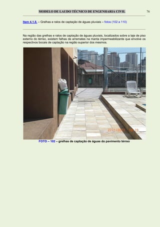 MODELO DE LAUDO TÉCNICO DE ENGENHARIA CIVIL 76
Item 4.1.8. – Grelhas e ralos de captação de águas pluviais – fotos (102 a 110)
Na região das grelhas e ralos de captação de águas pluviais, localizados sobre a laje de piso
externo do térreo, existem falhas de arremates na manta impermeabilizante que envolve os
respectivos bocais de captação na região superior dos mesmos.
FOTO – 102 – grelhas de captação de águas do pavimento térreo
 