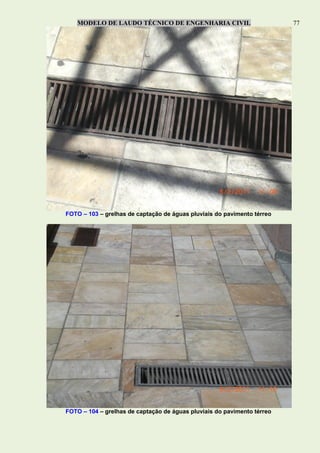 MODELO DE LAUDO TÉCNICO DE ENGENHARIA CIVIL 77
FOTO – 103 – grelhas de captação de águas pluviais do pavimento térreo
FOTO – 104 – grelhas de captação de águas pluviais do pavimento térreo
 