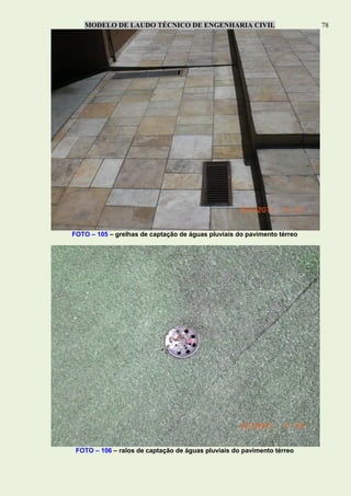 MODELO DE LAUDO TÉCNICO DE ENGENHARIA CIVIL 78
FOTO – 105 – grelhas de captação de águas pluviais do pavimento térreo
FOTO – 106 – ralos de captação de águas pluviais do pavimento térreo
 