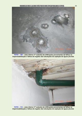 MODELO DE LAUDO TÉCNICO DE ENGENHARIA CIVIL 80
FOTO – 109 – vista inferior (1º subsolo) de infiltrações provenientes de falhas na
impermeabilização e falhas de engates das tubulações de captação de águas pluviais
FOTO – 110 – vista inferior (1º subsolo) de infiltrações provenientes de falhas na
impermeabilização e falhas de engates das tubulações de captação de águas pluviais
 
