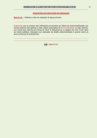 MODELO DE LAUDO TÉCNICO DE ENGENHARIA CIVIL 81
SUGESTÃO DE EXECUÇÃO DE SERVIÇOS
Item 4.1.8. – Grelhas e ralos de captação de águas pluviais
Sugerimos que os reparos das infiltrações provocadas por falhas de impermeabilização nos
bocais externos das grelhas e ralos, sejam executados de forma individual, ou seja, abrindo-
se o bocal dos mesmos em forma de “anel” e efetuando-se a colagem de uma “nova” faixa
de manta asfáltica, reforçada com aplicação de asfalto policondensado à quente sobre os
seus contornos de acabamento.
FIM – Item 4.1.8.
 