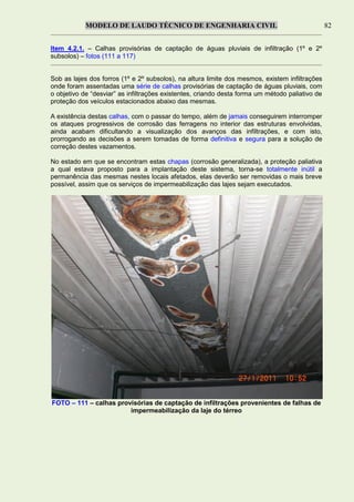 MODELO DE LAUDO TÉCNICO DE ENGENHARIA CIVIL 82
Item 4.2.1. – Calhas provisórias de captação de águas pluviais de infiltração (1º e 2º
subsolos) – fotos (111 a 117)
Sob as lajes dos forros (1º e 2º subsolos), na altura limite dos mesmos, existem infiltrações
onde foram assentadas uma série de calhas provisórias de captação de águas pluviais, com
o objetivo de “desviar” as infiltrações existentes, criando desta forma um método paliativo de
proteção dos veículos estacionados abaixo das mesmas.
A existência destas calhas, com o passar do tempo, além de jamais conseguirem interromper
os ataques progressivos de corrosão das ferragens no interior das estruturas envolvidas,
ainda acabam dificultando a visualização dos avanços das infiltrações, e com isto,
prorrogando as decisões a serem tomadas de forma definitiva e segura para a solução de
correção destes vazamentos.
No estado em que se encontram estas chapas (corrosão generalizada), a proteção paliativa
a qual estava proposto para a implantação deste sistema, torna-se totalmente inútil a
permanência das mesmas nestes locais afetados, elas deverão ser removidas o mais breve
possível, assim que os serviços de impermeabilização das lajes sejam executados.
FOTO – 111 – calhas provisórias de captação de infiltrações provenientes de falhas de
impermeabilização da laje do térreo
 