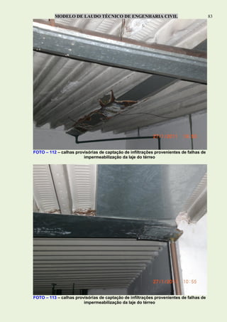 MODELO DE LAUDO TÉCNICO DE ENGENHARIA CIVIL 83
FOTO – 112 – calhas provisórias de captação de infiltrações provenientes de falhas de
impermeabilização da laje do térreo
FOTO – 113 – calhas provisórias de captação de infiltrações provenientes de falhas de
impermeabilização da laje do térreo
 