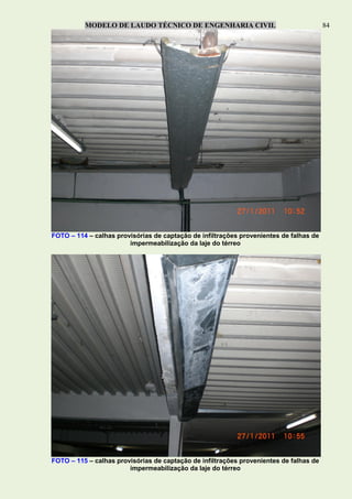 MODELO DE LAUDO TÉCNICO DE ENGENHARIA CIVIL 84
FOTO – 114 – calhas provisórias de captação de infiltrações provenientes de falhas de
impermeabilização da laje do térreo
FOTO – 115 – calhas provisórias de captação de infiltrações provenientes de falhas de
impermeabilização da laje do térreo
 