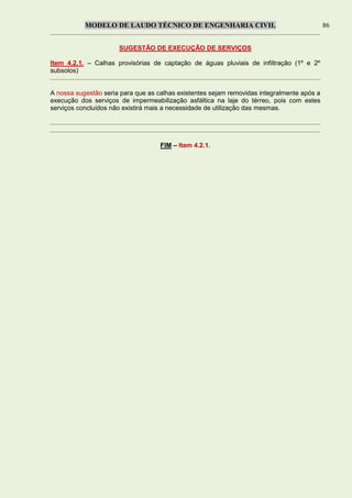 MODELO DE LAUDO TÉCNICO DE ENGENHARIA CIVIL 86
SUGESTÃO DE EXECUÇÃO DE SERVIÇOS
Item 4.2.1. – Calhas provisórias de captação de águas pluviais de infiltração (1º e 2º
subsolos)
A nossa sugestão seria para que as calhas existentes sejam removidas integralmente após a
execução dos serviços de impermeabilização asfáltica na laje do térreo, pois com estes
serviços concluídos não existirá mais a necessidade de utilização das mesmas.
FIM – Item 4.2.1.
 