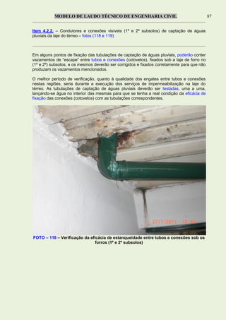 MODELO DE LAUDO TÉCNICO DE ENGENHARIA CIVIL 87
Item 4.2.2. – Condutores e conexões visíveis (1º e 2º subsolos) de captação de águas
pluviais da laje do térreo – fotos (118 e 119)
Em alguns pontos de fixação das tubulações de captação de águas pluviais, poderão conter
vazamentos de “escape” entre tubos e conexões (cotovelos), fixados sob a laje de forro no
(1º e 2º) subsolos, e os mesmos deverão ser corrigidos e fixados corretamente para que não
produzam os vazamentos mencionados.
O melhor período de verificação, quanto à qualidade dos engates entre tubos e conexões
nestas regiões, seria durante a execução dos serviços de impermeabilização na laje do
térreo. As tubulações de captação de águas pluviais deverão ser testadas, uma a uma,
lançando-se água no interior das mesmas para que se tenha a real condição da eficácia de
fixação das conexões (cotovelos) com as tubulações correspondentes.
FOTO – 118 – Verificação da eficácia de estanqueidade entre tubos e conexões sob os
forros (1º e 2º subsolos)
 