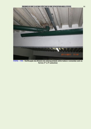 MODELO DE LAUDO TÉCNICO DE ENGENHARIA CIVIL 88
FOTO – 119 – Verificação da eficácia de estanqueidade entre tubos e conexões sob os
forros (1º e 2º subsolos)
 