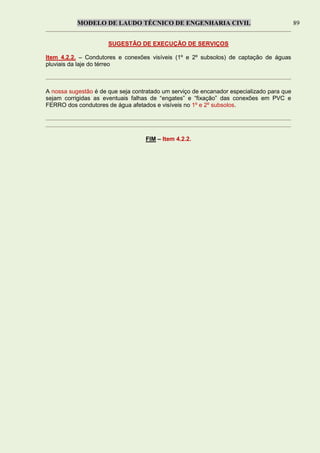 MODELO DE LAUDO TÉCNICO DE ENGENHARIA CIVIL 89
SUGESTÃO DE EXECUÇÃO DE SERVIÇOS
Item 4.2.2. – Condutores e conexões visíveis (1º e 2º subsolos) de captação de águas
pluviais da laje do térreo
A nossa sugestão é de que seja contratado um serviço de encanador especializado para que
sejam corrigidas as eventuais falhas de “engates” e “fixação” das conexões em PVC e
FERRO dos condutores de água afetados e visíveis no 1º e 2º subsolos.
FIM – Item 4.2.2.
 