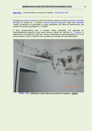 MODELO DE LAUDO TÉCNICO DE ENGENHARIA CIVIL 90
Item 4.2.3. – Cortina frontal em concreto (2º subsolo) – fotos (120 a 124)
Na região da cortina frontal de concreto (2º subsolo), situada na mesma prumada da entrada
principal de veículos do 1º subsolo e lateral esquerda adjacente, existe uma infiltração
“média” proveniente de percolação de água depositada nos trilhos de deslizamento dos
portões de entrada da garagem do 1º subsolo.
A área correspondente para a correção destas infiltrações com aplicação de
impermeabilizante específico para áreas internas, deverá ser definida no 2º subsolo, e
determinada nos limites de “manchas” visíveis e estendida em aproximadamente 70 cm de
faixas (superior, inferior e laterais) como condição de arremate da impermeabilização.
FOTO – 120 – infiltração na área interna da cortina (2º subsolo) – vista 01
 